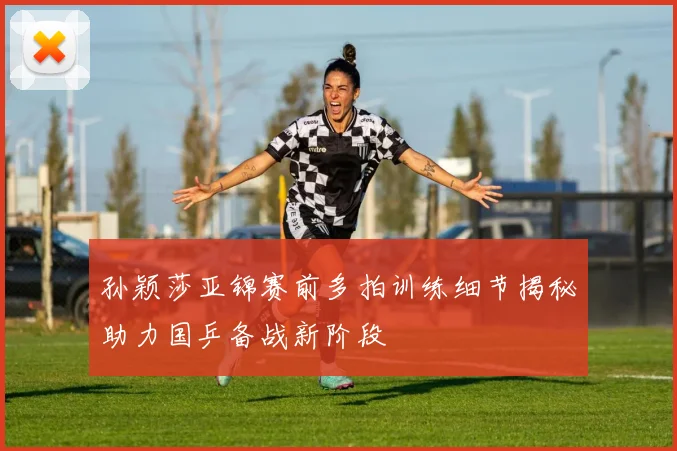 孙颖莎亚锦赛前多拍训练细节揭秘助力国乒备战新阶段