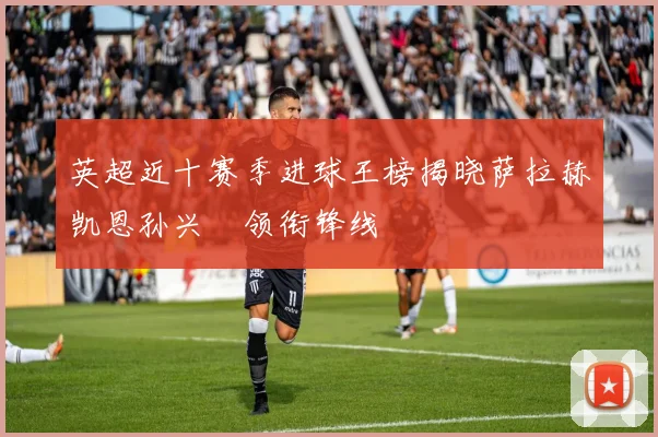 英超近十赛季进球王榜揭晓萨拉赫凯恩孙兴慜领衔锋线