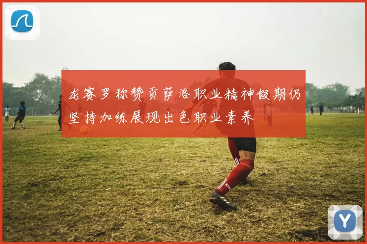 龙赛罗称赞贡萨洛职业精神假期仍坚持加练展现出色职业素养